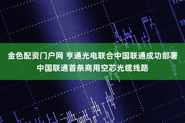 金色配资门户网 亨通光电联合中国联通成功部署中国联通首条商用空芯光缆线路