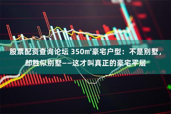 股票配资查询论坛 350㎡豪宅户型：不是别墅，却胜似别墅——这才叫真正的豪宅平层