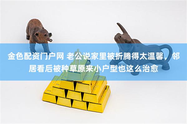 金色配资门户网 老公说家里被折腾得太温馨，邻居看后被种草原来小户型也这么治愈