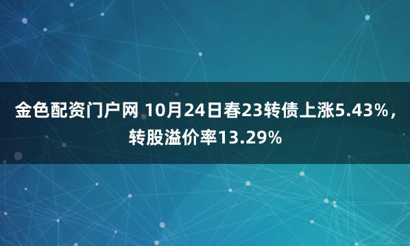 金色配资门户网 10月24日春23转债上涨5.43%，转股溢价率13.29%