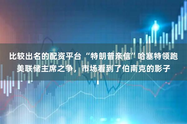 比较出名的配资平台 “特朗普亲信”哈塞特领跑美联储主席之争，市场看到了伯南克的影子