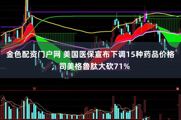 金色配资门户网 美国医保宣布下调15种药品价格，司美格鲁肽大砍71%
