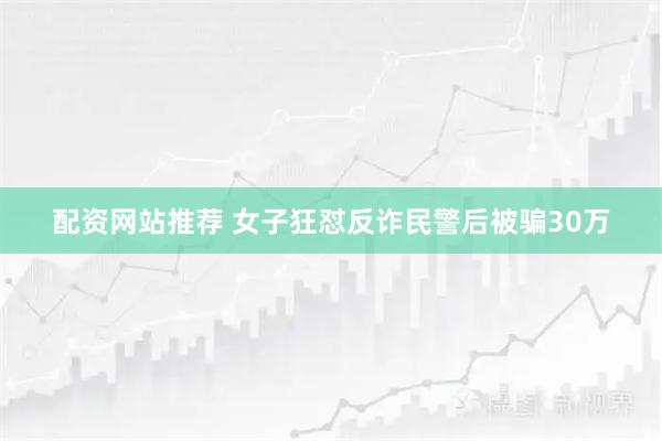 配资网站推荐 女子狂怼反诈民警后被骗30万