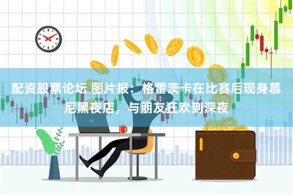 配资股票论坛 图片报：格雷茨卡在比赛后现身慕尼黑夜店，与朋友狂欢到深夜