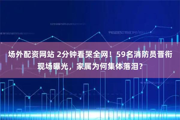 场外配资网站 2分钟看哭全网！59名消防员晋衔现场曝光，家属为何集体落泪？