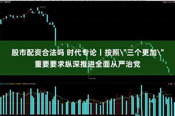 股市配资合法吗 时代专论丨按照＂三个更加＂重要要求纵深推进全面从严治党