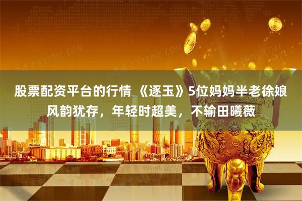 股票配资平台的行情 《逐玉》5位妈妈半老徐娘风韵犹存，年轻时超美，不输田曦薇