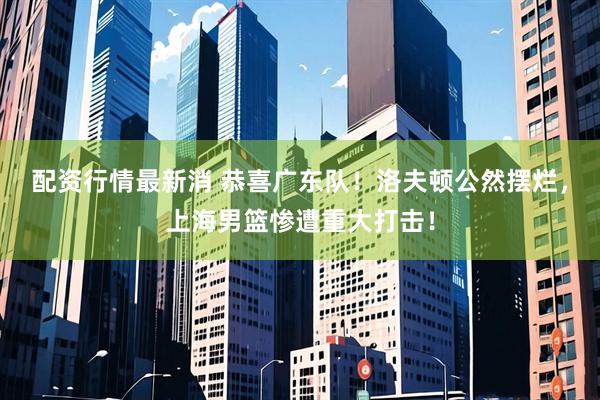 配资行情最新消 恭喜广东队！洛夫顿公然摆烂，上海男篮惨遭重大打击！