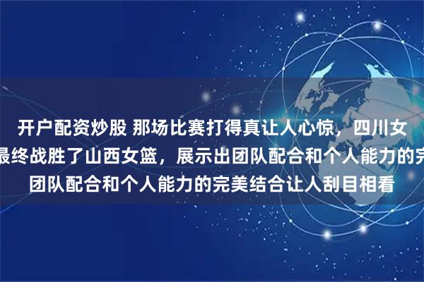 开户配资炒股 那场比赛打得真让人心惊，四川女篮在太原完成逆转，最终战胜了山西女篮，展示出团队配合和个人能力的完美结合让人刮目相看