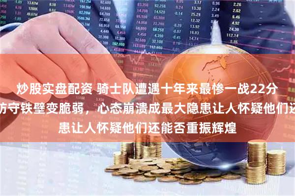 炒股实盘配资 骑士队遭遇十年来最惨一战22分失利，曾经的防守铁壁变脆弱，心态崩溃成最大隐患让人怀疑他们还能否重振辉煌