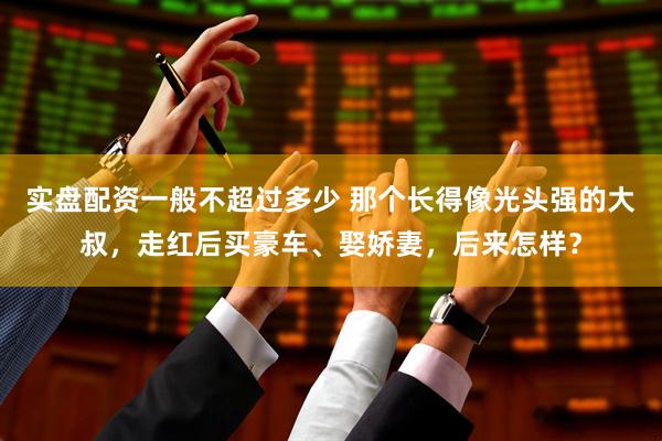 实盘配资一般不超过多少 那个长得像光头强的大叔，走红后买豪车、娶娇妻，后来怎样？