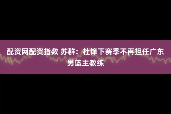 配资网配资指数 苏群：杜锋下赛季不再担任广东男篮主教练