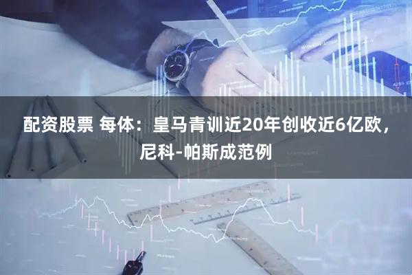 配资股票 每体：皇马青训近20年创收近6亿欧，尼科-帕斯成范例